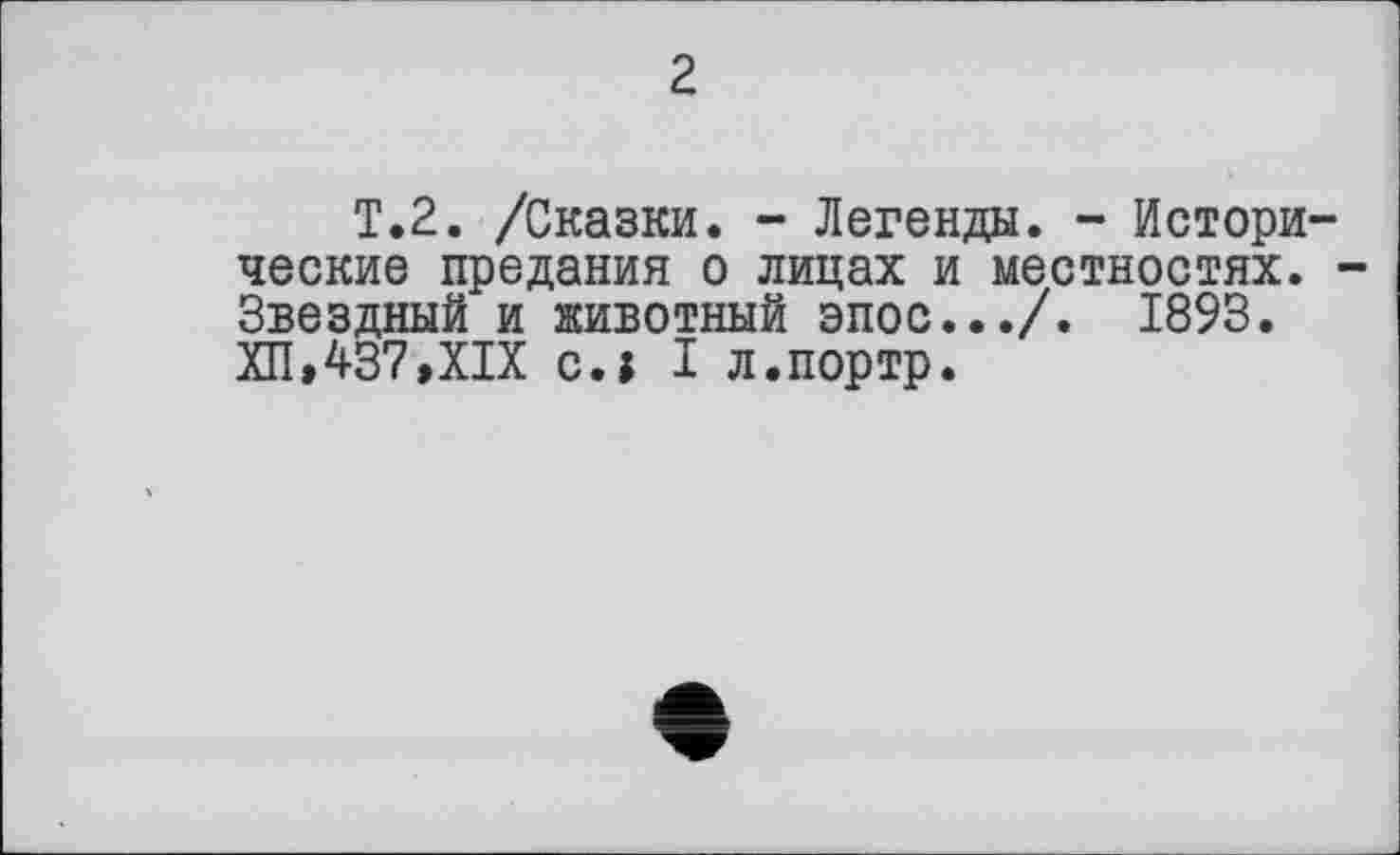 ﻿2
T.2. /Сказки. - Легенда. - Истори ческие предания о лицах и местностях. Звездный и животный эпос.../. 1893. ХП,437,XIX с.| I л.портр.